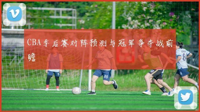 CBA季后赛对阵预测与冠军争夺战前瞻